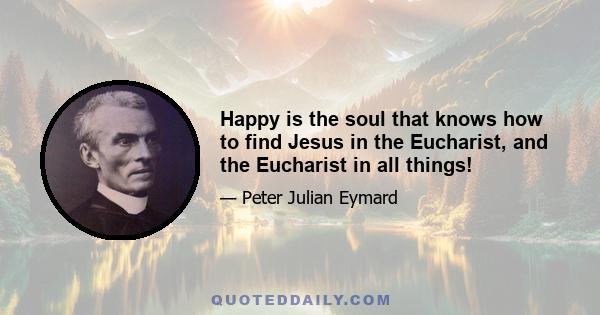 Happy is the soul that knows how to find Jesus in the Eucharist, and the Eucharist in all things!