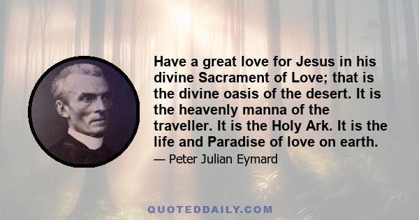 Have a great love for Jesus in his divine Sacrament of Love; that is the divine oasis of the desert. It is the heavenly manna of the traveller. It is the Holy Ark. It is the life and Paradise of love on earth.