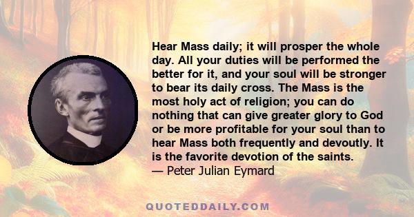 Hear Mass daily; it will prosper the whole day. All your duties will be performed the better for it, and your soul will be stronger to bear its daily cross. The Mass is the most holy act of religion; you can do nothing