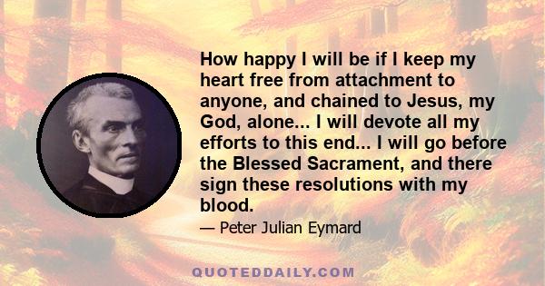 How happy I will be if I keep my heart free from attachment to anyone, and chained to Jesus, my God, alone... I will devote all my efforts to this end... I will go before the Blessed Sacrament, and there sign these