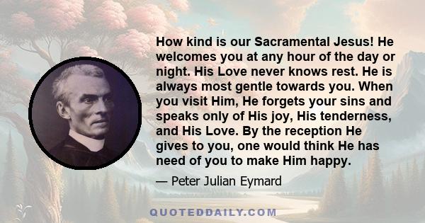 How kind is our Sacramental Jesus! He welcomes you at any hour of the day or night. His Love never knows rest. He is always most gentle towards you. When you visit Him, He forgets your sins and speaks only of His joy,