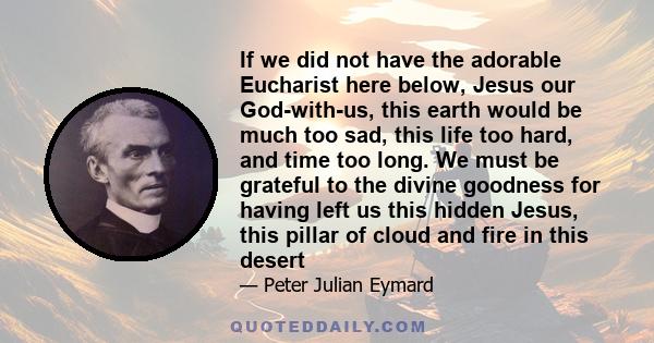 If we did not have the adorable Eucharist here below, Jesus our God-with-us, this earth would be much too sad, this life too hard, and time too long. We must be grateful to the divine goodness for having left us this