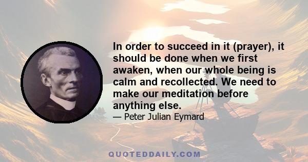 In order to succeed in it (prayer), it should be done when we first awaken, when our whole being is calm and recollected. We need to make our meditation before anything else.