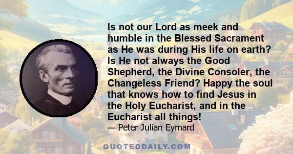 Is not our Lord as meek and humble in the Blessed Sacrament as He was during His life on earth? Is He not always the Good Shepherd, the Divine Consoler, the Changeless Friend? Happy the soul that knows how to find Jesus 