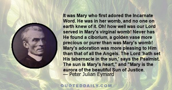 It was Mary who first adored the Incarnate Word. He was in her womb, and no one on earth knew of it. Oh! how well was our Lord served in Mary's virginal womb! Never has He found a ciborium, a golden vase more precious