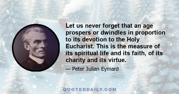 Let us never forget that an age prospers or dwindles in proportion to its devotion to the Holy Eucharist. This is the measure of its spiritual life and its faith, of its charity and its virtue.