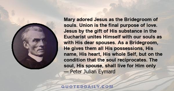 Mary adored Jesus as the Bridegroom of souls. Union is the final purpose of love. Jesus by the gift of His substance in the Eucharist unites Himself with our souls as with His dear spouses. As a Bridegroom, He gives