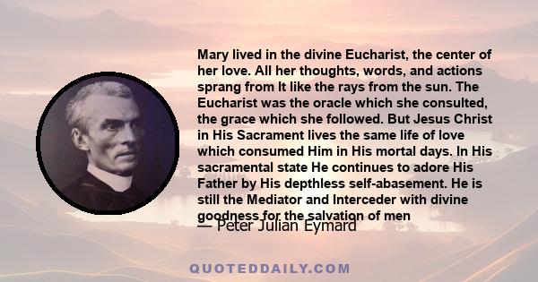 Mary lived in the divine Eucharist, the center of her love. All her thoughts, words, and actions sprang from It like the rays from the sun. The Eucharist was the oracle which she consulted, the grace which she followed. 