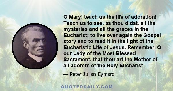 O Mary! teach us the life of adoration! Teach us to see, as thou didst, all the mysteries and all the graces in the Eucharist; to live over again the Gospel story and to read it in the light of the Eucharistic Life of