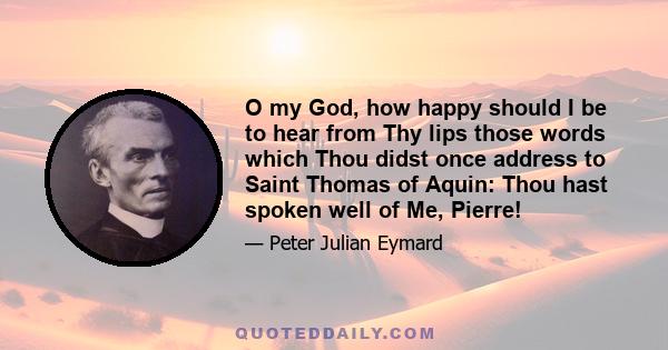 O my God, how happy should I be to hear from Thy lips those words which Thou didst once address to Saint Thomas of Aquin: Thou hast spoken well of Me, Pierre!