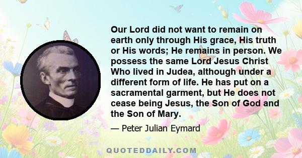 Our Lord did not want to remain on earth only through His grace, His truth or His words; He remains in person. We possess the same Lord Jesus Christ Who lived in Judea, although under a different form of life. He has