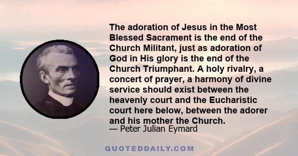 The adoration of Jesus in the Most Blessed Sacrament is the end of the Church Militant, just as adoration of God in His glory is the end of the Church Triumphant. A holy rivalry, a concert of prayer, a harmony of divine 