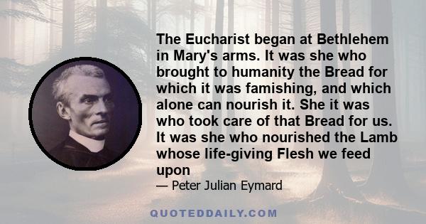 The Eucharist began at Bethlehem in Mary's arms. It was she who brought to humanity the Bread for which it was famishing, and which alone can nourish it. She it was who took care of that Bread for us. It was she who