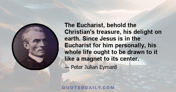 The Eucharist, behold the Christian's treasure, his delight on earth. Since Jesus is in the Eucharist for him personally, his whole life ought to be drawn to it like a magnet to its center.