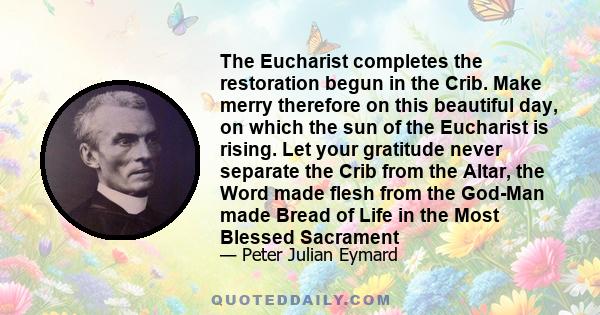 The Eucharist completes the restoration begun in the Crib. Make merry therefore on this beautiful day, on which the sun of the Eucharist is rising. Let your gratitude never separate the Crib from the Altar, the Word