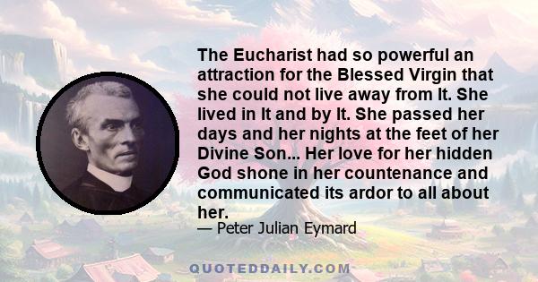 The Eucharist had so powerful an attraction for the Blessed Virgin that she could not live away from It. She lived in It and by It. She passed her days and her nights at the feet of her Divine Son... Her love for her