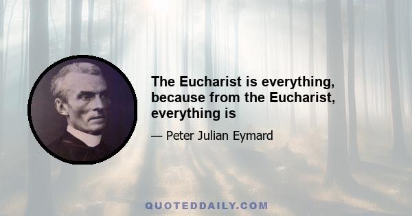 The Eucharist is everything, because from the Eucharist, everything is