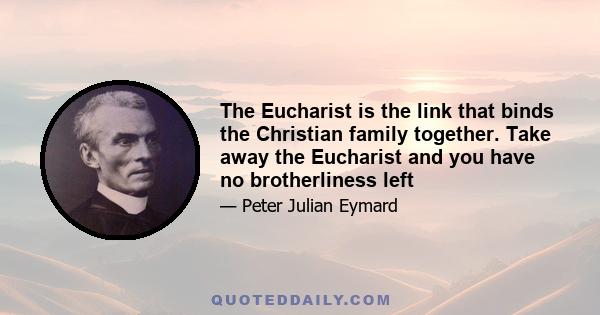 The Eucharist is the link that binds the Christian family together. Take away the Eucharist and you have no brotherliness left