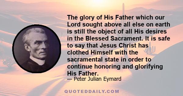 The glory of His Father which our Lord sought above all else on earth is still the object of all His desires in the Blessed Sacrament. It is safe to say that Jesus Christ has clothed Himself with the sacramental state