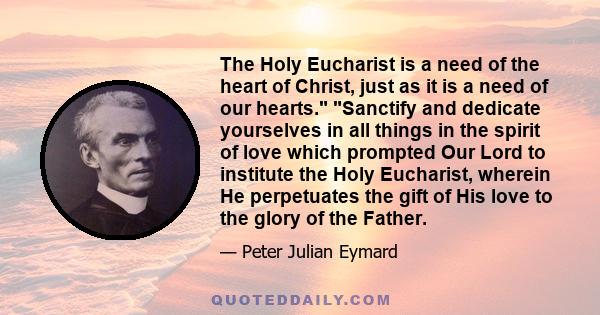 The Holy Eucharist is a need of the heart of Christ, just as it is a need of our hearts. Sanctify and dedicate yourselves in all things in the spirit of love which prompted Our Lord to institute the Holy Eucharist,