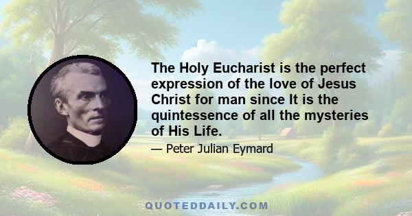 The Holy Eucharist is the perfect expression of the love of Jesus Christ for man since It is the quintessence of all the mysteries of His Life.