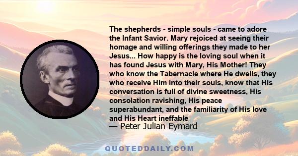 The shepherds - simple souls - came to adore the Infant Savior. Mary rejoiced at seeing their homage and willing offerings they made to her Jesus... How happy is the loving soul when it has found Jesus with Mary, His