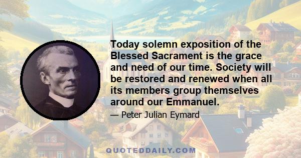 Today solemn exposition of the Blessed Sacrament is the grace and need of our time. Society will be restored and renewed when all its members group themselves around our Emmanuel.