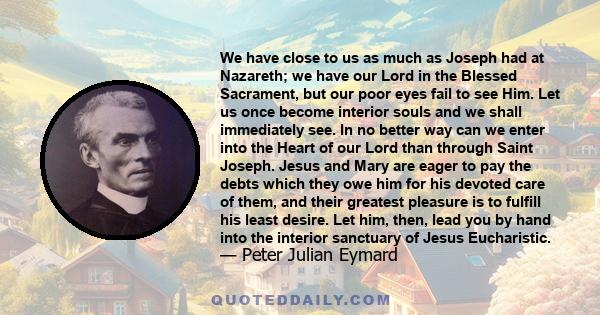 We have close to us as much as Joseph had at Nazareth; we have our Lord in the Blessed Sacrament, but our poor eyes fail to see Him. Let us once become interior souls and we shall immediately see. In no better way can