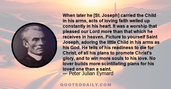 When later he [St. Joseph] carried the Child in his arms, acts of loving faith welled up constantly in his heart. It was a worship that pleased our Lord more than that which he receives in heaven. Picture to yourself