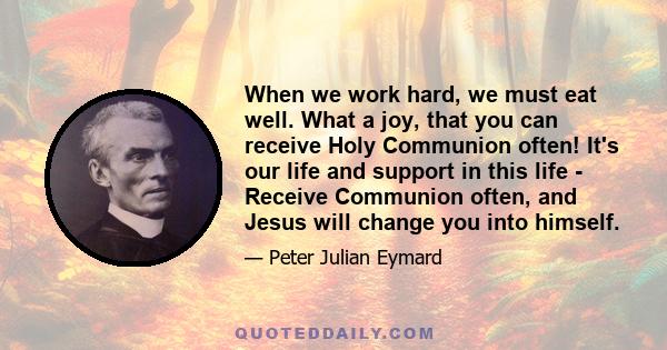 When we work hard, we must eat well. What a joy, that you can receive Holy Communion often! It's our life and support in this life - Receive Communion often, and Jesus will change you into himself.