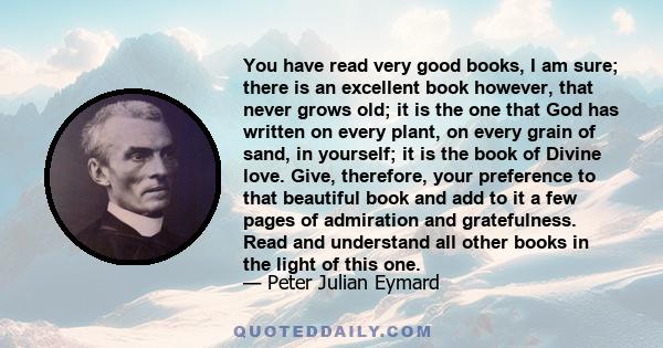 You have read very good books, I am sure; there is an excellent book however, that never grows old; it is the one that God has written on every plant, on every grain of sand, in yourself; it is the book of Divine love.