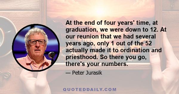 At the end of four years' time, at graduation, we were down to 12. At our reunion that we had several years ago, only 1 out of the 52 actually made it to ordination and priesthood. So there you go, there's your numbers.