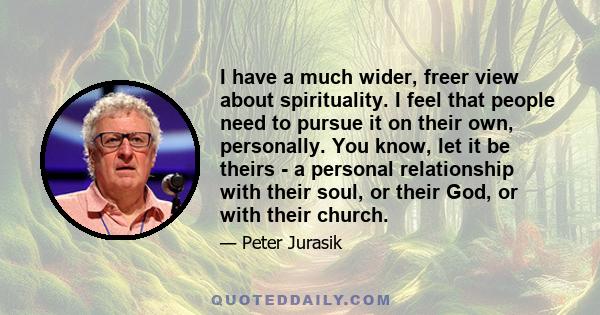 I have a much wider, freer view about spirituality. I feel that people need to pursue it on their own, personally. You know, let it be theirs - a personal relationship with their soul, or their God, or with their church.