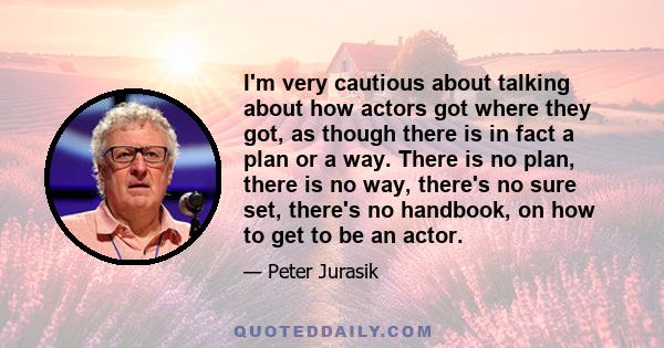 I'm very cautious about talking about how actors got where they got, as though there is in fact a plan or a way. There is no plan, there is no way, there's no sure set, there's no handbook, on how to get to be an actor.