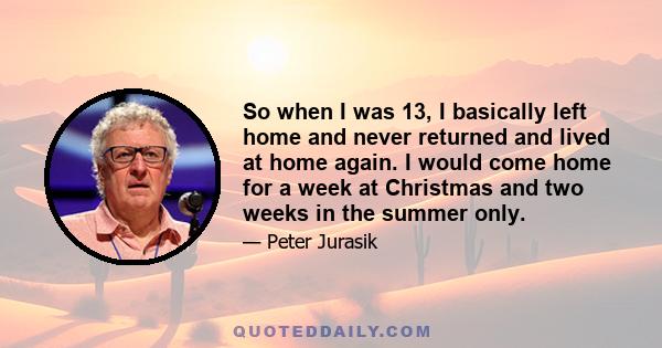 So when I was 13, I basically left home and never returned and lived at home again. I would come home for a week at Christmas and two weeks in the summer only.