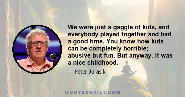 We were just a gaggle of kids, and everybody played together and had a good time. You know how kids can be completely horrible; abusive but fun. But anyway, it was a nice childhood.