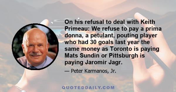 On his refusal to deal with Keith Primeau: We refuse to pay a prima donna, a petulant, pouting player who had 30 goals last year the same money as Toronto is paying Mats Sundin or Pittsburgh is paying Jaromir Jagr.