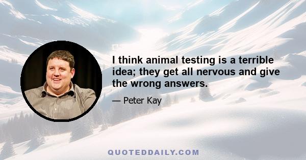 I think animal testing is a terrible idea; they get all nervous and give the wrong answers.