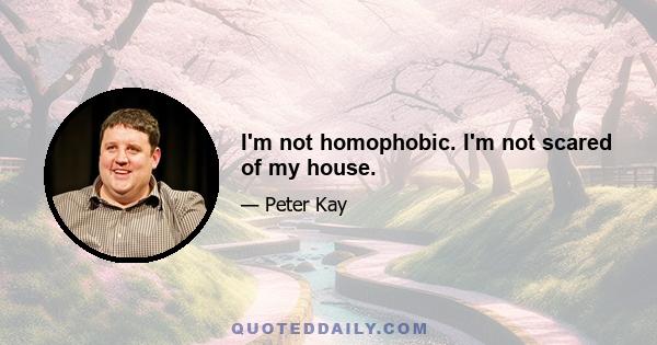 I'm not homophobic. I'm not scared of my house.