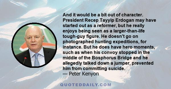 And it would be a bit out of character. President Recep Tayyip Erdogan may have started out as a reformer, but he really enjoys being seen as a larger-than-life tough-guy figure. He doesn't go on photographed hunting