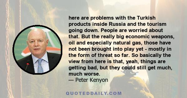 here are problems with the Turkish products inside Russia and the tourism going down. People are worried about that. But the really big economic weapons, oil and especially natural gas, those have not been brought into