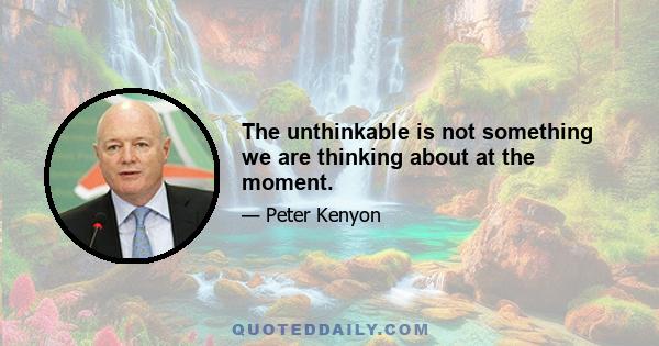 The unthinkable is not something we are thinking about at the moment.