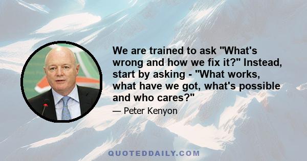 We are trained to ask What's wrong and how we fix it? Instead, start by asking - What works, what have we got, what's possible and who cares?