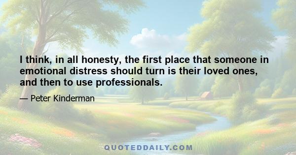 I think, in all honesty, the first place that someone in emotional distress should turn is their loved ones, and then to use professionals.