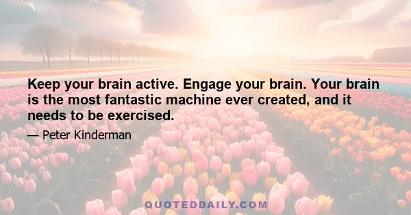 Keep your brain active. Engage your brain. Your brain is the most fantastic machine ever created, and it needs to be exercised.