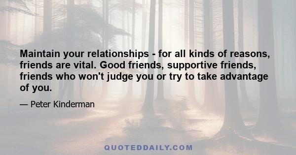 Maintain your relationships - for all kinds of reasons, friends are vital. Good friends, supportive friends, friends who won't judge you or try to take advantage of you.