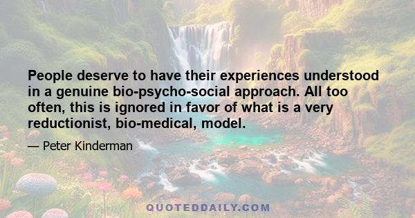 People deserve to have their experiences understood in a genuine bio-psycho-social approach. All too often, this is ignored in favor of what is a very reductionist, bio-medical, model.