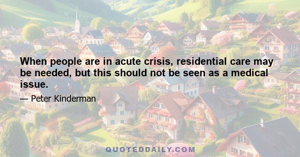 When people are in acute crisis, residential care may be needed, but this should not be seen as a medical issue.