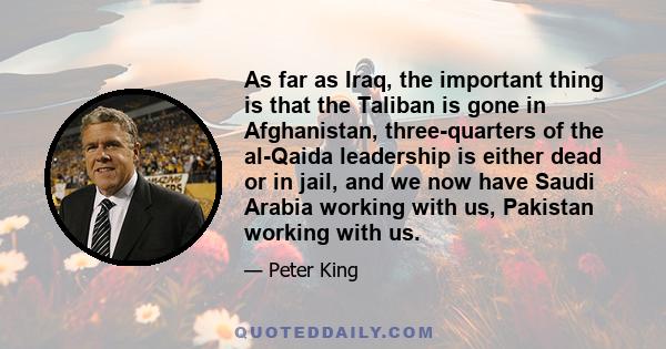 As far as Iraq, the important thing is that the Taliban is gone in Afghanistan, three-quarters of the al-Qaida leadership is either dead or in jail, and we now have Saudi Arabia working with us, Pakistan working with us.