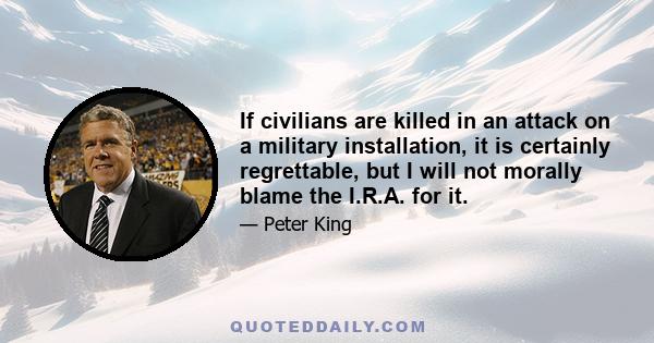 If civilians are killed in an attack on a military installation, it is certainly regrettable, but I will not morally blame the I.R.A. for it.